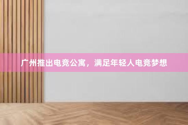广州推出电竞公寓，满足年轻人电竞梦想